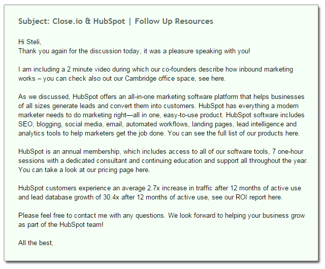 Subject: Close.io & HubSpot | Follow Up Resources  Hi Steli, Thank you again for the discussion today, it was a pleasure speaking with you!   I am including a 2 minute video during which our co-founders describe how inbound marketing works – you can check also out our Cambridge office space, see here.   As we discussed, HubSpot offers an all-in-one marketing software platform that helps businesses of all sizes generate leads and convert them into customers. HubSpot has everything a modern marketer needs to do marketing right—all in one, easy-to-use product. HubSpot software includes SEO, blogging, social media, email, automated workflows, landing pages, lead intelligence and analytics tools to help marketers get the job done. You can see the full list of our products here.   HubSpot is an annual membership, which includes access to all of our software tools, 7 one-hour sessions with a dedicated consultant and continuing education and support all throughout the year. You can take a look at our pricing page here.   HubSpot customers experience an average 2.7x increase in traffic after 12 months of active use and lead database growth of 30.4x after 12 months of active use, see our ROI report here.   Please feel free to contact me with any questions. We look forward to helping your business grow as part of the HubSpot team!   All the best,