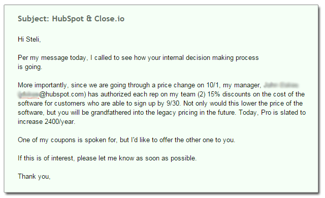 Subject: HubSpot & Close.io Hi Steli, Per my message today, I called to see how your internal decision making process  is going. More importantly, since we are going through a price change on 10/1, my manager, John Doe (xxxxxx@hubspot.com) has authorized each rep on my team (2) 15% discounts on the cost of the software for customers who are able to sign up by 9/30. Not only would this lower the price of the software, but you will be grandfathered into the legacy pricing in the future. Today, Pro is slated to increase 2400/year. One of my coupons is spoken for, but I'd like to offer the other one to you. If this is of interest, please let me know as soon as possible. Thank you,