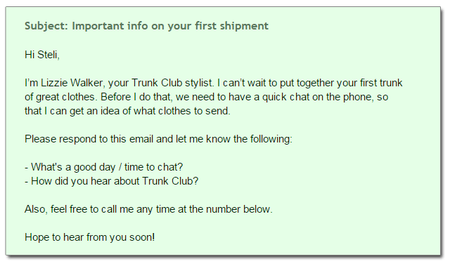 Subject: Important info on your first shipment Hi Steli, I’m Lizzie Walker, your Trunk Club stylist. I can’t wait to put together your first trunk  of great clothes. Before I do that, we need to have a quick chat on the phone, so  that I can get an idea of what clothes to send. Please respond to this email and let me know the following: - What's a good day / time to chat? - How did you hear about Trunk Club? Also, feel free to call me any time at the number below. Hope to hear from you soon!