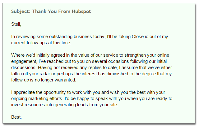 Subject: Thank You From Hubspot Steli, In reviewing some outstanding business today, I’ll be taking Close.io out of my  current follow ups at this time. Where we’d initially agreed in the value of our service to strengthen your online  engagement, I’ve reached out to you on several occasions following our initial  discussions. Having not received any replies to date, I assume that we’ve either  fallen off your radar or perhaps the interest has diminished to the degree that my  follow up is no longer warranted. I appreciate the opportunity to work with you and wish you the best with your  ongoing marketing efforts. I'd be happy to speak with you when you are ready to  invest resources into generating leads from your site. Best,