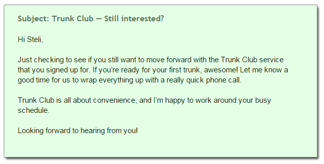 Subject: Trunk Club — Still interested? Hi Steli, Just checking to see if you still want to move forward with the Trunk Club service  that you signed up for. If you’re ready for your first trunk, awesome! Let me know a  good time for us to wrap everything up with a really quick phone call. Trunk Club is all about convenience, and I’m happy to work around your busy  schedule. Looking forward to hearing from you!
