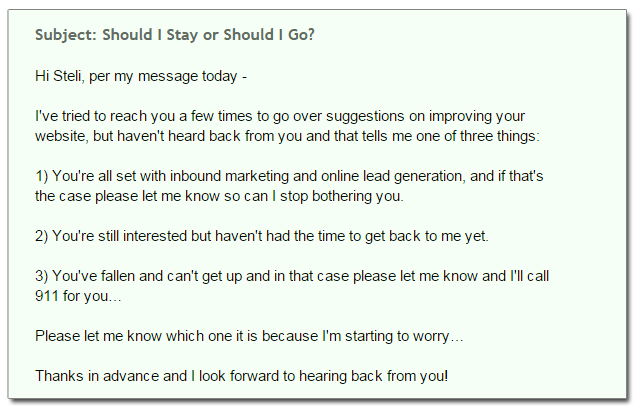 Subject: Should I Stay or Should I Go? Hi Steli, per my message today - I've tried to reach you a few times to go over suggestions on improving your  website, but haven't heard back from you and that tells me one of three things: 1) You're all set with inbound marketing and online lead generation, and if that's  the case please let me know so can I stop bothering you. 2) You're still interested but haven't had the time to get back to me yet. 3) You've fallen and can't get up and in that case please let me know and I'll call  911 for you… Please let me know which one it is because I'm starting to worry… Thanks in advance and I look forward to hearing back from you!