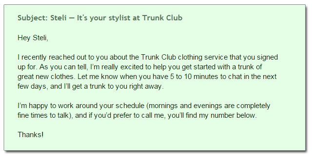 Subject: Steli — It's your stylist at Trunk Club Hey Steli, I recently reached out to you about the Trunk Club clothing service that you signed  up for. As you can tell, I’m really excited to help you get started with a trunk of  great new clothes. Let me know when you have 5 to 10 minutes to chat in the next  few days, and I’ll get a trunk to you right away. I’m happy to work around your schedule (mornings and evenings are completely  fine times to talk), and if you’d prefer to call me, you’ll find my number below. Thanks!