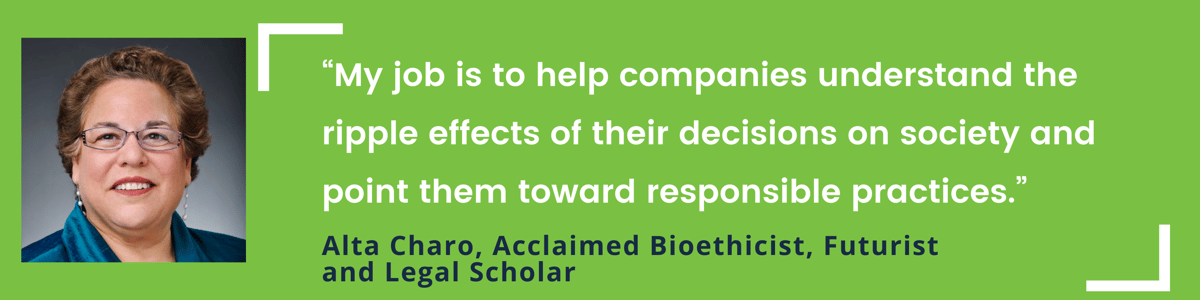 “My job is to help companies understand the ripple effects of their decisions on society and point them toward responsible practices.” – Alta Charo, Acclaimed Bioethicist, Futurist and Legal Scholar