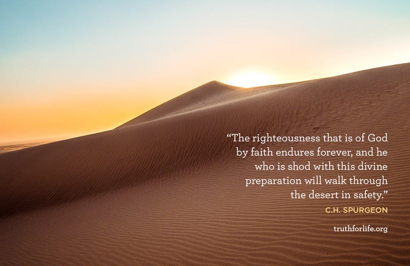 The righteousness that is of God by faith endures forever, and he who is shod with this divine preparation will walk through the desert in safety. - C.H. Spurgeon