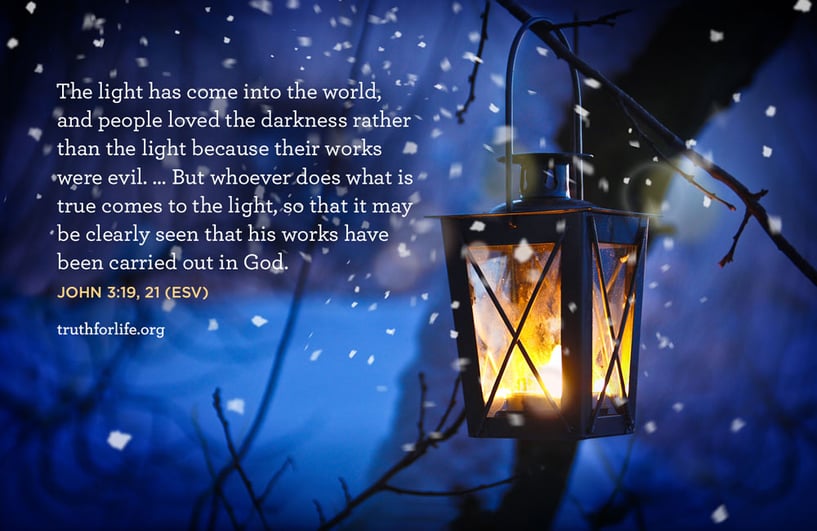 The light has come into the world, and people loved the darkness rather than the light because their works were evil. … But whoever does what is true comes to the light, so that it may be clearly seen that his works have been carried out in God. - John 3:19, 21 ESV