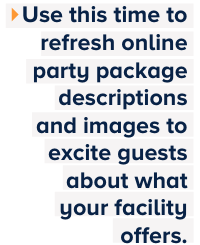 Use this time to refresh online party package descriptions and images to excite guests about what your facility offers.