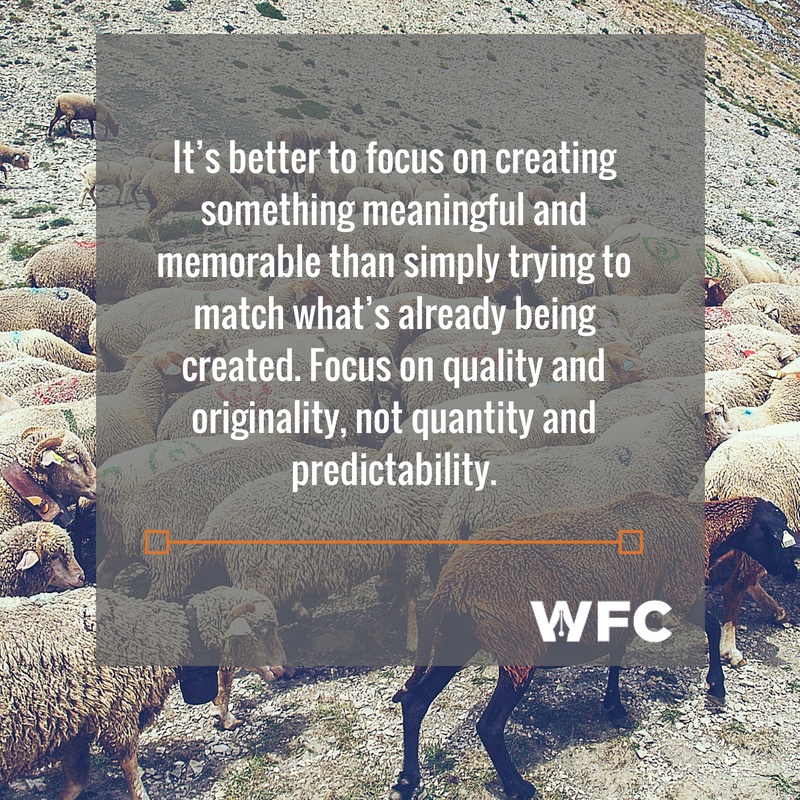 It’s better to focus on creating something meaningful and memorable than simply trying to match what’s already being created. Focus on quality and originality, not quantity and predictability.