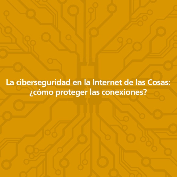 La ciberseguridad en la Internet de las Cosas: ¿cómo proteger las conexiones?