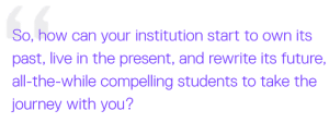 So, how can your institution start to own its past, live in the present, and rewrite its future, all-the-while compelling students to take the journey with you?