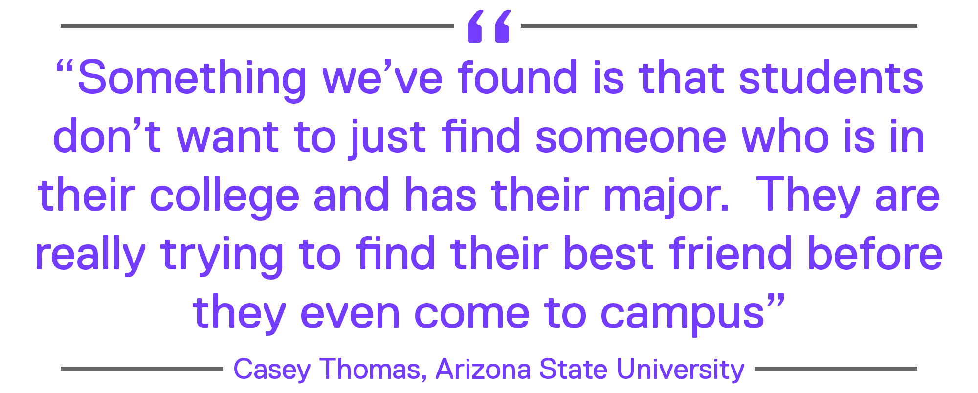 "Something we’ve found is that students don’t want to just find someone who is in their college and has their major. They are really trying to find their best friend before they even come to campus." - Casey Thomas, Arizona State University