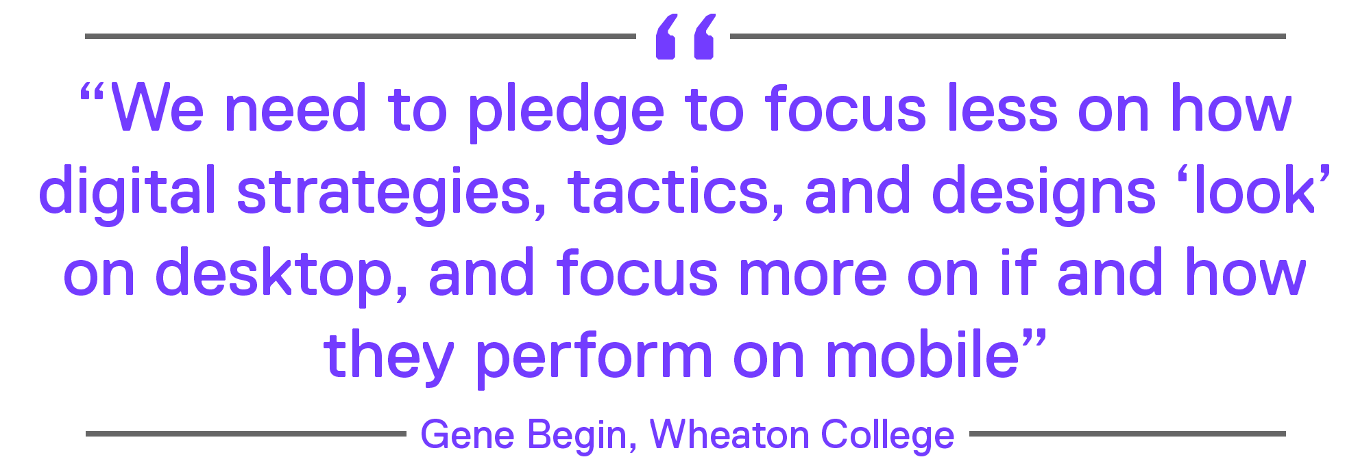 We need to pledge to focus less on how digital strategies, tactics, and designs ‘look’ on desktop, and focus more on if and how they perform on mobile.” – Gene Begin, Wheaton College